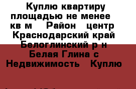 Куплю квартиру площадью не менее 60 кв.м. › Район ­ центр - Краснодарский край, Белоглинский р-н, Белая Глина с. Недвижимость » Куплю   